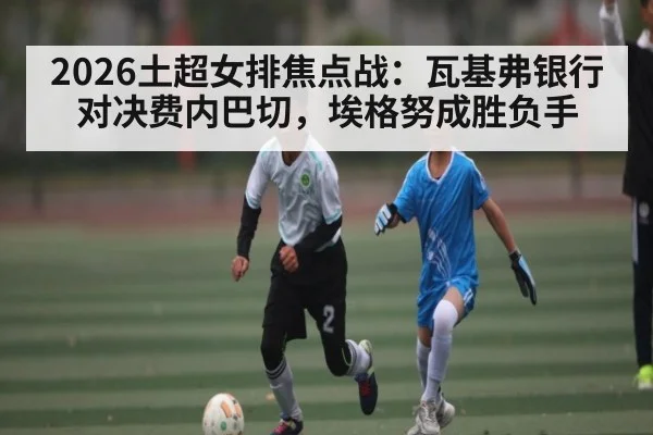 2026土超女排焦点战：瓦基弗银行对决费内巴切，埃格努成胜负手