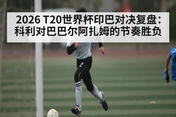 2026 T20世界杯印巴对决复盘：科利对巴巴尔阿扎姆的节奏胜负